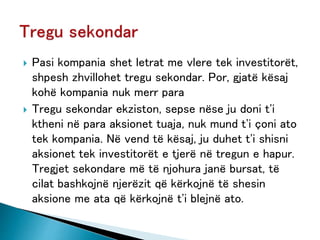  Pasi kompania shet letrat me vlere tek investitorët,
shpesh zhvillohet tregu sekondar. Por, gjatë kësaj
kohë kompania nuk merr para
 Tregu sekondar ekziston, sepse nëse ju doni t'i
ktheni në para aksionet tuaja, nuk mund t'i çoni ato
tek kompania. Në vend të kësaj, ju duhet t'i shisni
aksionet tek investitorët e tjerë në tregun e hapur.
Tregjet sekondare më të njohura janë bursat, të
cilat bashkojnë njerëzit që kërkojnë të shesin
aksione me ata që kërkojnë t'i blejnë ato.
 