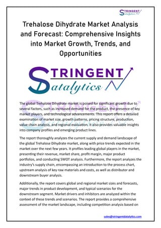 sales@stringentdatalytics.com
Trehalose Dihydrate Market Analysis
and Forecast: Comprehensive Insights
into Market Growth, Trends, and
Opportunities
The global Trehalose Dihydrate market is poised for significant growth due to
several factors, such as increased demand for the product, the presence of key
market players, and technological advancements. This report offers a detailed
examination of market size, growth patterns, pricing structure, production,
value chain analysis, and regional evaluation. It also provides valuable insights
into company profiles and emerging product lines.
The report thoroughly analyzes the current supply and demand landscape of
the global Trehalose Dihydrate market, along with price trends expected in the
market over the next few years. It profiles leading global players in the market,
presenting their revenue, market share, profit margin, major product
portfolios, and conducting SWOT analysis. Furthermore, the report analyzes the
industry’s supply chain, encompassing an introduction to the process chart,
upstream analysis of key raw materials and costs, as well as distributor and
downstream buyer analysis.
Additionally, the report covers global and regional market sizes and forecasts,
major trends in product development, and typical scenarios for the
downstream segment. Market drivers and inhibitors are analyzed within the
context of these trends and scenarios. The report provides a comprehensive
assessment of the market landscape, including competition analysis based on
 