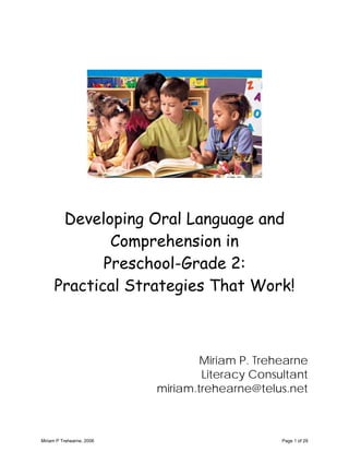 Developing Oral Language and
             Comprehension in
            Preschool-Grade 2:
     Practical Strategies That Work!



                                   Miriam P. Trehearne
                                   Literacy Consultant
                           miriam.trehearne@telus.net



Miriam P Trehearne, 2006                         Page 1 of 29
 