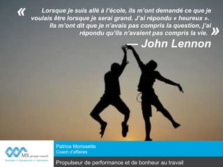 Lorsque je suis allé à l’école, ils m’ont demandé ce que je
voulais être lorsque je serai grand. J’ai répondu « heureux ».
Ils m’ont dit que je n’avais pas compris la question,
j’ai répondu qu’ils n’avaient pas compris la vie.
— John Lennon
Patrice Morissette, Adm. A.
Coach d’affaires
www.conseilms.com
«
»
Propulseur de performance et de bonheur au travail
