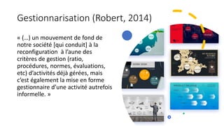Gestionnarisation (Robert, 2014)
« (…) un mouvement de fond de
notre société [qui conduit] à la
reconfiguration à l’aune des
critères de gestion (ratio,
procédures, normes, évaluations,
etc) d’activités déjà gérées, mais
c’est également la mise en forme
gestionnaire d’une activité autrefois
informelle. »
 