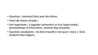 • Question : comment faire avec des élèves
• Partir de choses simples :
• lien hypertexte : à regarder autrement un truc hypersimple :
presomptiopn d’infomration, montrer bcp complexe
• Question vocabulaire : les faire travailler c’est quoi « story », faire.
produire faux slogans,
 