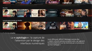 La « captologie » : la capture de
l’attention par le design des
interfaces numériques
Louis Althusser définit l’idéologie comme des
« objets culturels perçus-acceptés-subis, qui agissent
fonctionnellement sur les hommes par un processus
qui leur échappe »
 