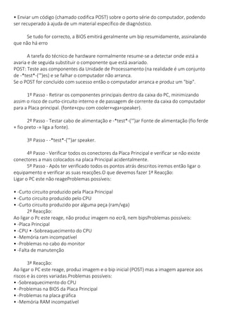 • Enviar um código (chamado codifica POST) sobre o porto série do computador, podendo ser recuperado à ajuda de um material específico de diagnóstico. Se tudo for correcto, a BIOS emitirá geralmente um bip resumidamente, assinalando que não há erro A tarefa do técnico de hardware normalmente resume-se a detectar onde está a avaria e de seguida substituir o componente que está avariado. POST: Teste aos componentes da Unidade de Processamento (na realidade é um conjunto de -*test*-('")es) e se falhar o computador não arranca. Se o POST for concluído com sucesso então o computador arranca e produz um "bip". 1º Passo - Retirar os componentes principais dentro da caixa do PC, minimizando assim o risco de curto-circuito interno e de passagem de corrente da caixa do computador para a Placa principal. (fonte+cpu com cooler+vga+speaker). 2º Passo - Testar cabo de alimentação e -*test*-('")ar Fonte de alimentação (fio ferde + fio preto -» liga a fonte). 3º Passo - -*test*-('")ar speaker. 
4º Passo - Verificar todos os conectores da Placa Principal e verificar se não existe conectores a mais colocados na placa Principal acidentalmente. 5º Passo - Após ter verificado todos os pontos atrás descritos iremos então ligar o equipamento e verificar as suas reacções.O que devemos fazer 1ª Reacção: Ligar o PC este não reageProblemas possíveis: 
• -Curto circuito produzido pela Placa Principal • -Curto circuito produzido pelo CPU • -Curto circuito produzido por alguma peça (ram/vga) 2ª Reacção: Ao ligar o Pc este reage, não produz imagem no ecrã, nem bipsProblemas possíveis: • -Placa Principal • -CPU • -Sobreaquecimento do CPU • -Memória ram incompatível • -Problemas no cabo do monitor • -Falta de manutenção 
3ª Reacção: Ao ligar o PC este reage, produz imagem e o bip inicial (POST) mas a imagem aparece aos riscos e às cores variadas.Problemas possíveis: • -Sobreaquecimento do CPU • -Problemas na BIOS da Placa Principal • -Problemas na placa gráfica • -Memória RAM incompatível  