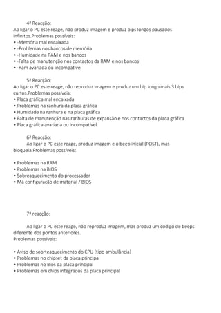 4ª Reacção: Ao ligar o PC este reage, não produz imagem e produz bips longos pausados infinitos.Problemas possíveis: • -Memória mal encaixada • -Problemas nos bancos de memória • -Humidade na RAM e nos bancos • -Falta de manutenção nos contactos da RAM e nos bancos • -Ram avariada ou incompatível 
5ª Reacção: Ao ligar o PC este reage, não reproduz imagem e produz um bip longo mais 3 bips curtos.Problemas possíveis: • Placa gráfica mal encaixada • Problemas na ranhura da placa gráfica • Humidade na ranhura e na placa gráfica • Falta de manutenção nas ranhuras de expansão e nos contactos da placa gráfica • Placa gráfica avariada ou incompatível 
6ª Reacção: Ao ligar o PC este reage, produz imagem e o beep inicial (POST), mas bloqueia.Problemas possíveis: 
• Problemas na RAM • Problemas na BIOS • Sobreaquecimento do processador • Má configuração de material / BIOS 
7ª reacção: 
Ao ligar o PC este reage, não reproduz imagem, mas produz um codigo de beeps diferente dos pontos anteriores. Problemas possiveis: 
• Aviso de sobrteaquecimento do CPU (tipo ambulância) • Problemas no chipset da placa principal • Problemas no Bios da placa principal • Problemas em chips integrados da placa principal 
 