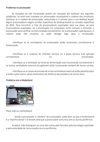 Problemas no processador 
As situações de não inicialização podem ser causadas por qualquer dos seguintes problemas. Se você tiver instalado um processador incompatível o sistema não inicializará. Verifique se o modelo de processador selecionado é o correto para a sua desktop board. Alguns processadores exigem versões específicas de desktop boards ou revisões específicas do BIOS. Para encontrar a lista de processadores suportados pela sua placa, vá para Processadores suportados. Se o processador for compatível, tente remover e reinstalar o processador para verificar se está instalado corretamente. Se o processador superaquecer, o sistema pode não inicializar ou pode desligar logo após a inicialização. 
->Verifique se os ventiladores do processador estão conectados corretamente e funcionando. 
->Verifique se o material de interface térmica ou a graxa térmica está aplicada corretamente no processador. 
->Verifique se o ventilador da fonte de alimentação está funcionando corretamente e se outros ventiladores externos do gabinete estão funcionando também de forma correta. 
->Verifique se os canais de entrada de ar dos ventiladores externos estão desobstruídos e estão a pelo menos vários centímetros de distância das paredes e de outros itens. 
Problema com a Moderbord 
Placa-mãe ou motherboard 
Sendo o processador o "cérebro" do computador, pode dizer-se que a motherboard é a "espinha dorsal" e é através dela que o processador comunica com os outros periféricos. 
As placa- mãe distinguem-se umas das outras pelo formato, pela tecnologia suportada e pela velocidade de comunicação com os periféricos.  