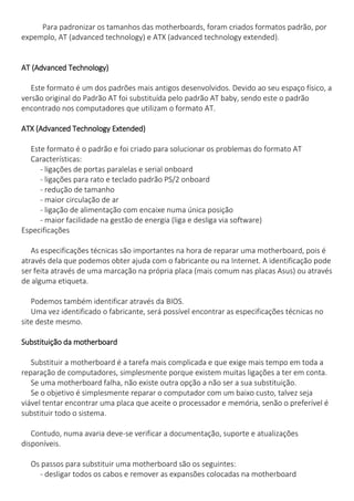 Para padronizar os tamanhos das motherboards, foram criados formatos padrão, por expemplo, AT (advanced technology) e ATX (advanced technology extended). 
AT (Advanced Technology) 
Este formato é um dos padrões mais antigos desenvolvidos. Devido ao seu espaço físico, a 
versão original do Padrão AT foi substituída pelo padrão AT baby, sendo este o padrão encontrado nos computadores que utilizam o formato AT. 
ATX (Advanced Technology Extended) 
Este formato é o padrão e foi criado para solucionar os problemas do formato AT Características: - ligações de portas paralelas e serial onboard - ligações para rato e teclado padrão PS/2 onboard - redução de tamanho - maior circulação de ar - ligação de alimentação com encaixe numa única posição - maior facilidade na gestão de energia (liga e desliga via software) 
Especificações 
As especificações técnicas são importantes na hora de reparar uma motherboard, pois é através dela que podemos obter ajuda com o fabricante ou na Internet. A identificação pode ser feita através de uma marcação na própria placa (mais comum nas placas Asus) ou através de alguma etiqueta. 
Podemos também identificar através da BIOS. Uma vez identificado o fabricante, será possível encontrar as especificações técnicas no site deste mesmo. 
Substituição da motherboard 
Substituir a motherboard é a tarefa mais complicada e que exige mais tempo em toda a reparação de computadores, simplesmente porque existem muitas ligações a ter em conta. Se uma motherboard falha, não existe outra opção a não ser a sua substituição. Se o objetivo é simplesmente reparar o computador com um baixo custo, talvez seja viável tentar encontrar uma placa que aceite o processador e memória, senão o preferível é substituir todo o sistema. 
Contudo, numa avaria deve-se verificar a documentação, suporte e atualizações disponíveis. 
Os passos para substituir uma motherboard são os seguintes: - desligar todos os cabos e remover as expansões colocadas na motherboard  