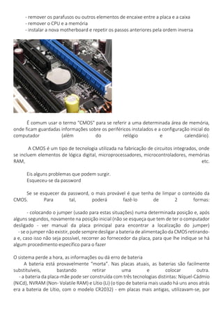- remover os parafusos ou outros elementos de encaixe entre a placa e a caixa - remover o CPU e a memória - instalar a nova motherboard e repetir os passos anteriores pela ordem inversa 
É comum usar o termo "CMOS" para se referir a uma determinada área de memória, onde ficam guardadas informações sobre os periféricos instalados e a configuração inicial do computador (além do relógio e calendário). 
A CMOS é um tipo de tecnologia utilizada na fabricação de circuitos integrados, onde se incluem elementos de lógica digital, microprocessadores, microcontroladores, memórias RAM, etc. 
Eis alguns problemas que podem surgir. 
Esqueceu-se da password 
Se se esquecer da password, o mais provável é que tenha de limpar o conteúdo da CMOS. Para tal, poderá fazê-lo de 2 formas: 
- colocando o jumper (usado para estas situações) numa determinada posição e, após alguns segundos, novamente na posição inicial (não se esqueça que tem de ter o computador desligado - ver manual da placa principal para encontrar a localização do jumper) - se o jumper não existir, pode sempre desligar a bateria de alimentação da CMOS retirando- a e, caso isso não seja possível, recorrer ao fornecedor da placa, para que lhe indique se há algum procedimento específico para o fazer 
O sistema perde a hora, as informações ou dá erro de bateria 
A bateria está provavelmente “morta”. Nas placas atuais, as baterias são facilmente substituíveis, bastando retirar uma e colocar outra. - a bateria da placa-mãe pode ser construída com três tecnologias distintas: Níquel-Cádmio (NiCd), NVRAM (Non- Volatile RAM) e Lítio (Li) (o tipo de bateria mais usado há uns anos atrás era a bateria de Lítio, com o modelo CR2032) - em placas mais antigas, utilizavam-se, por  