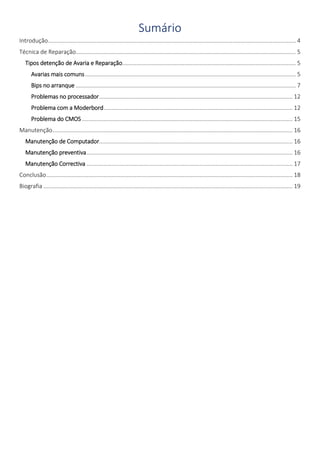 Sumário 
Introdução ................................................................................................................................................................ 4 
Técnica de Reparação.............................................................................................................................................. 5 
Tipos detenção de Avaria e Reparação ................................................................................................................ 5 
Avarias mais comuns ........................................................................................................................................ 5 
Bips no arranque .............................................................................................................................................. 7 
Problemas no processador ............................................................................................................................. 12 
Problema com a Moderbord .......................................................................................................................... 12 
Problema do CMOS ........................................................................................................................................ 15 
Manutenção ........................................................................................................................................................... 16 
Manutenção de Computador............................................................................................................................. 16 
Manutenção preventiva ..................................................................................................................................... 16 
Manutenção Correctiva ..................................................................................................................................... 17 
Conclusão ............................................................................................................................................................... 18 
Biografia ................................................................................................................................................................. 19 
 
