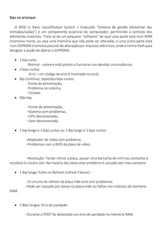 Bips no arranque 
O BIOS (« Basic Input/Output System » traduzido “Sistema de gestão elementar das entradas/saídas”) é um componente essencial do computador, permitindo o controlo dos elementos materiais. Trata-se de um pequeno "software" do qual uma parte está num ROM (memória morta, ou seja uma memória que não pode ser alterada), e uma outra parte está num EEPROM (memória passível de alteração por impulsos eléctricos, onde o termo flash para designar a acção de alterar o EEPROM). 
 1 bip curto: 
-Normal - sistema está pronto a funcionar nas devidas circunstâncias. 
 2 bips curtos: 
-Erro – um código de erro é mostrado no ecrã; 
 Bip Contínuo, repetidos bips curtos: 
-Fonte de alimentação, 
-Problema no sistema, 
-Teclado. 
 Não bip: 
–Fonte de alimentação, 
–Sistema com problemas, 
–CPU desconectado, 
–Som desconectado. 
 1 bip longo e 2 bips curtos ou 1 Bip longo e 3 bips curtos: 
-Adaptador de vídeo com problema. 
–Problemas com a BIOS da placa de vídeo. 
–Resolução: Tentar retirar a placa, passar uma borracha de vinil nos contactos e recolocá-la noutro slot. Na maioria das vezes este problema é causado por mau contacto. 
 1 Bip longo: Falha no Refresh (refresh Failure) : 
–O circuito de refresh da placa mãe está com problemas. 
–Pode ser causado por danos na placa-mãe ou falhas nos módulos da memória RAM. 
 2 Bips longos: Erro de paridade: 
–Durante o POST foi detectado um erro de paridade na memória RAM.  