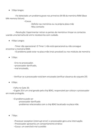  3 Bips longos: 
-Foi detectado um problema grave nos primeiros 64 KB da memória RAM (Base 64k memory failure) 
–Causa: 
-Defeito nas memórias ou na própria placa mãe 
-Mau contacto 
–Resolução: Experimentar retirar os pentes de memória e limpar os contactos usando uma borracha de vinil e recolocá-los com cuidado. 
 4 Bips Longos: 
-Timer não operacional: O Timer 1 não está operacional ou não consegue encontrar a memória RAM. 
–O problema pode estar na placa mãe (mais provável) ou nos módulos de memória 
 5 Bips: 
-Erro no processador. 
–processador danificado, 
–mal encaixado, 
- Verificar se o processador está bem encaixado (verificar alavanca do soquete Zif) 
 6 Bips: 
-Falha no Gate 20. 
–O gate 20 é um sinal gerado pelo chip 8042, responsável por colocar o processador em modo protegido. 
–O problema pode ser 
-processador danificado 
-problemas relacionados com o chip 8042 localizado na placa mãe. 
 7 Bips: 
-Processor exception (interrupt error): o processador gera uma interrupção. 
–Processador apresenta um comportamento errático 
–Causa: um overclock mal sucedido  