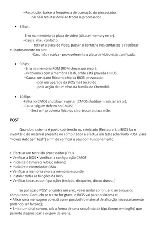 –Resolução: baixar a frequência de operação do processador. 
-Se não resultar deve-se trocar o processador 
 8 Bips: 
-Erro na memória da placa de vídeo (display memory error). 
–Causa: mau contacto. 
-retirar a placa de vídeo, passar a borracha nos contactos e recolocar cuidadosamente no slot. 
-Caso não resolva - provavelmente a placa de vídeo está danificada. 
 9 Bips: 
-Erro na memória ROM (ROM checksum error). 
–Problemas com a memória Flash, onde está gravada a BIOS. 
–Causa: um dano físico no chip da BIOS, provocado: 
-por um upgrade da BIOS mal sucedido 
-pela acção de um vírus da família do Chernobil. 
 10 Bips: 
-Falha no CMOS shutdown register (CMOS shutdown register error); 
–Causa: algum defeito no CMOS; 
-Será um problema físico do chip trocar a placa mãe. 
POST Quando o sistema é posto sob-tensão ou reiniciado (Restaurar), o BIOS faz o inventário do material presente no computador e efectua um teste (chamado POST, para “Power Auto Self Test”) a fim de verificar o seu bom funcionamento. 
• Efectuar um teste do processador (CPU) • Verificar a BIOS • Verificar a configuração CMOS • Inicialize o timer (o relógio interno) • Inicialize o controlador DMA • Verificar a memória viva e a memória esconde • Instalar todas as funções da BIOS • Verificar todas as configurações (teclado, disquetes, discos duros…) Se por acaso POST encontra um erro, vai-o tentar continuar o arranque do computador. Contudo se o erro for grave, o BIOS vai parar o sistema e: • Afixar uma mensagem ao ecrã assim possível (o material de afixação necessariamente podendo ser faltoso); • Emitir um sinal sonoro, sob a forma de uma sequência de bips (beeps em inglês) que permite diagnosticar a origem da avaria;  