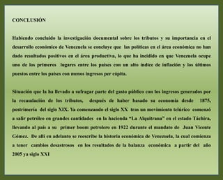 CONCLUSIÓN
Habiendo concluido la investigación documental sobre los tributos y su importancia en el
desarrollo económico de Venezuela se concluye que las políticas en el área económica no han
dado resultados positivos en el área productiva, lo que ha incidido en que Venezuela ocupe
uno de los primeros lugares entre los países con un alto índice de inflación y los últimos
puestos entre los países con menos ingresos per cápita.
Situación que la ha llevado a sufragar parte del gasto público con los ingresos generados por
la recaudación de los tributos, después de haber basado su economía desde 1875,
postrimería del siglo XIX. Ya comenzando el siglo XX tras un movimiento telúrico comenzó
a salir petróleo en grandes cantidades en la hacienda “La Alquitrana” en el estado Táchira,
llevando al país a su primer boom petrolero en 1922 durante el mandato de Juan Vicente
Gómez. De allí en adelanto se reescribe la historia económica de Venezuela, la cual comienza
a tener cambios desastrosos en los resultados de la balanza económica a partir del año
2005 ya siglo XXI
 
