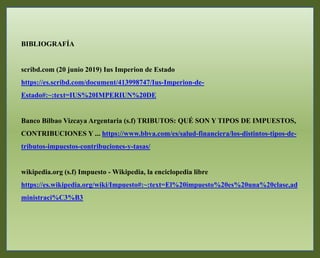 BIBLIOGRAFÍA
scribd.com (20 junio 2019) Ius Imperion de Estado
https://es.scribd.com/document/413998747/Ius-Imperion-de-
Estado#:~:text=IUS%20IMPERIUN%20DE
Banco Bilbao Vizcaya Argentaria (s.f) TRIBUTOS: QUÉ SON Y TIPOS DE IMPUESTOS,
CONTRIBUCIONES Y ... https://www.bbva.com/es/salud-financiera/los-distintos-tipos-de-
tributos-impuestos-contribuciones-y-tasas/
wikipedia.org (s.f) Impuesto - Wikipedia, la enciclopedia libre
https://es.wikipedia.org/wiki/Impuesto#:~:text=El%20impuesto%20es%20una%20clase,ad
ministraci%C3%B3
 