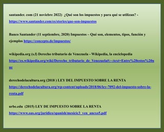 santander. com (21 noviebre 2022) ¿Qué son los impuestos y para qué se utilizan? -
https://www.santander.com/es/stories/que-son-impuestos
Banco Santander (11 septiembre, 2020) Impuestos – Qué son, elementos, tipos, función y
ejemplos https://concepto.de/impuestos/
wikipedia.org (s.f) Derecho tributario de Venezuela - Wikipedia, la enciclopedia
https://es.wikipedia.org/wiki/Derecho_tributario_de_Venezuela#:~:text=Entre%20estos%20n
ue
derechodelacultura.org (2018 ) LEY DEL IMPUESTO SOBRE LA RENTA
https://derechodelacultura.org/wp-content/uploads/2018/06/ley-7092-del-impuesto-sobre-la-
renta.pdf
urbe.edu (2015) LEY DE IMPUESTO SOBRE LA RENTA
https://www.oas.org/juridico/spanish/mesicic3_ven_anexo5.pdf
 