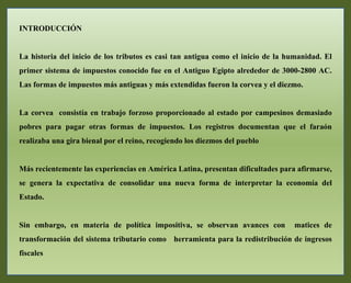 INTRODUCCIÓN
La historia del inicio de los tributos es casi tan antigua como el inicio de la humanidad. El
primer sistema de impuestos conocido fue en el Antiguo Egipto alrededor de 3000-2800 AC.
Las formas de impuestos más antiguas y más extendidas fueron la corvea y el diezmo.
La corvea consistía en trabajo forzoso proporcionado al estado por campesinos demasiado
pobres para pagar otras formas de impuestos. Los registros documentan que el faraón
realizaba una gira bienal por el reino, recogiendo los diezmos del pueblo
Más recientemente las experiencias en América Latina, presentan dificultades para afirmarse,
se genera la expectativa de consolidar una nueva forma de interpretar la economía del
Estado.
Sin embargo, en materia de política impositiva, se observan avances con matices de
transformación del sistema tributario como herramienta para la redistribución de ingresos
fiscales
 