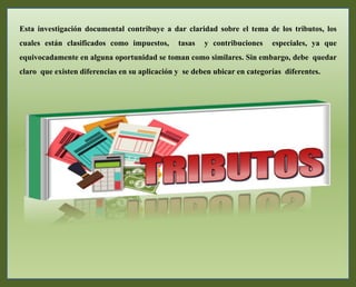 Esta investigación documental contribuye a dar claridad sobre el tema de los tributos, los
cuales están clasificados como impuestos, tasas y contribuciones especiales, ya que
equivocadamente en alguna oportunidad se toman como similares. Sin embargo, debe quedar
claro que existen diferencias en su aplicación y se deben ubicar en categorías diferentes.
 