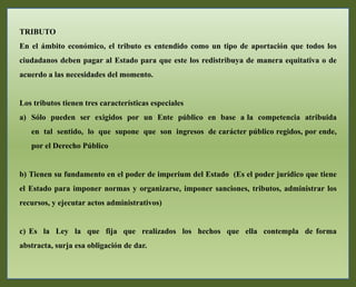 TRIBUTO
En el ámbito económico, el tributo es entendido como un tipo de aportación que todos los
ciudadanos deben pagar al Estado para que este los redistribuya de manera equitativa o de
acuerdo a las necesidades del momento.
Los tributos tienen tres características especiales
a) Sólo pueden ser exigidos por un Ente público en base a la competencia atribuida
en tal sentido, lo que supone que son ingresos de carácter público regidos, por ende,
por el Derecho Público
b) Tienen su fundamento en el poder de imperium del Estado (Es el poder jurídico que tiene
el Estado para imponer normas y organizarse, imponer sanciones, tributos, administrar los
recursos, y ejecutar actos administrativos)
c) Es la Ley la que fija que realizados los hechos que ella contempla de forma
abstracta, surja esa obligación de dar.
 