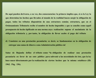 De aquí pueden derivarse, a su vez, dos consecuencias: la primera implica que, si es la Ley la
que determina los hechos que llevados al mundo de la realidad hacen surgir la obligación de
pagar, todos los tributos dispondrán de una estructura común; estructura, que en el
Ordenamiento Tributario recibe el nombre de hecho imponible y que se concibe como aquél
presupuesto de hecho tipificado en una norma cuya realización supone el nacimiento de la
obligación tributaria y, por tanto, la obligación de llevar acabo el pago del tributo
d) Consisten en una prestación pecuniaria; es decir, se fundamentan en la obligación de
entregar una suma de dinero a una Administración pública tal
Sainz de Bujanda define el tributo como “la obligación de realizar una prestación
pecuniaria en favor de un ente público para subvenir a las necesidades de éste, que la ley
hace nacer directamente por la realización de ciertos hechos que la misma establece» (ID.
1962. Pág. 156).
 