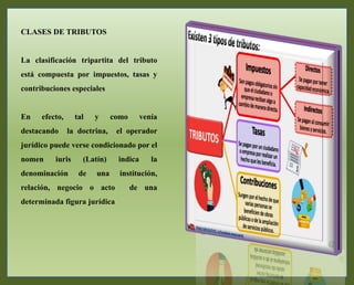 CLASES DE TRIBUTOS
La clasificación tripartita del tributo
está compuesta por impuestos, tasas y
contribuciones especiales
En efecto, tal y como venía
destacando la doctrina, el operador
jurídico puede verse condicionado por el
nomen iuris (Latín) indica la
denominación de una institución,
relación, negocio o acto de una
determinada figura jurídica
 