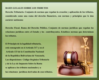BASES LEGALES SOBRE LOS TRIBUTOS
Derecho Tributario. Conjunto de normas que regulan la creación y aplicación de los tributos,
considerado como una rama del derecho financiero, con normas y principios que le dan
carácter autónomo
Derecho Fiscal. Rama del Derecho Público. Conjunto de normas jurídicas que regulan las
relaciones jurídicas entre el Estado y los contribuyentes. Establece normas que determinan
los tributos.
El Principio de la legalidad tributaria,
está consagrado en el Artículo 317 y en el
Artículo 133 de la Constitución Nacional
de la República Bolivariana de Venezuela.
Las disposiciones Código Orgánico Tributario
y de la Ley de Impuesto Sobre la Renta
se aplican a los tributos nacionales y a
las relaciones jurídicas derivadas de esos tributos.
 