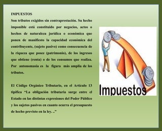 IMPUESTOS
Son tributos exigidos sin contraprestación. Su hecho
imponible está constituido por negocios, actos o
hechos de naturaleza jurídica o económica que
ponen de manifiesto la capacidad económica del
contribuyente, (sujeto pasivo) como consecuencia de
la riqueza que posee (patrimonio), de los ingresos
que obtiene (renta) o de los consumos que realiza.
Por antonomasia es la figura más amplia de los
tributos.
El Código Orgánico Tributario, en el Artículo 13
tipifica “La obligación tributaria surge entre el
Estado en las distintas expresiones del Poder Público
y los sujetos pasivos en cuanto ocurra el presupuesto
de hecho previsto en la ley. ..”
 