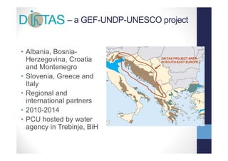 – a GEF-UNDP-UNESCO project


• Albania, Bosnia-
  Herzegovina, Croatia
         g      ,
  and Montenegro
• Slovenia, Greece and
  Italy
• Regional and
  international partners
  i t     ti  l    t
• 2010-2014
• PCU h t d b water
        hosted by     t
  agency in Trebinje, BiH
 