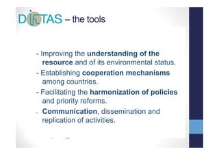 – the tools


- •Improving the understanding of the
     SCIENCE
    resource and of its environmental status.
         &        d f it       i  t l t t
- • COOPERATION
   Establishing cooperation mechanisms
    among countries.
- Facilitating the harmonization of policies
              g                     p
    and priority reforms.
- Communication dissemination and
    Communication,
    replication of activities.
 