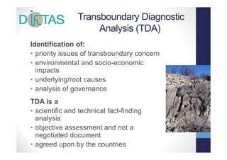 Transboundary Diagnostic
                     Analysis
                     A l i (TDA)
Identification of:
• priority issues of transboundary concern
• environmental and socio economic
                        socio-economic
  impacts
• underlying/root causes
• analysis of governance
TDA is a
• scientific and technical fact-finding
  analysis
      l i
• objective assessment and not a
  negotiated document
• agreed upon by the countries
 