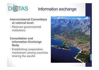 Information exchange
                                      g

Interministerial Committees
  at national level:
• Relevant governmental
  institutions

Consultation and
  Information Exchangeg
  Body
• Establishing cooperation
  mechanism among countries
  sharing the aquifer
 