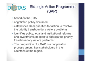 Strategic Action Programme
                          (SAP)
•bbased on th TDA
       d     the
• negotiated policy document
• establishes clear priorities for action to resolve
  the priority transboundary waters problems
• identifies policy, legal and institutional reforms
  and investments needed to address the priority
  transboundary waters problems
  t    b      d        t      bl
• The preparation of a SAP is a cooperative
  process among k stakeholders i the
                    key     k h ld      in h
  countries of the region.
 