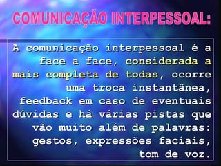COMUNICAÇÃO INTERPESSOAL: A comunicação interpessoal é a face a face,  considerada a mais completa de todas , ocorre uma troca instantânea, feedback em caso de eventuais dúvidas e há várias pistas que vão muito além de palavras: gestos, expressões faciais, tom de voz. 