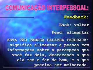 COMUNICAÇÃO INTERPESSOAL: Feedback: Back: voltar Feed: alimentar ESTA TÃO FAMOSA PALAVRA FEEDBACK: significa alimentar a pessoa com informações sobre a percepção que você faz dela, destacando o que ela tem e faz de bom, e o que precisa ser melhorado. 
