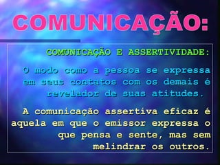 COMUNICAÇÃO: COMUNICAÇÃO E ASSERTIVIDADE: O modo como a pessoa se expressa em seus contatos com os demais é revelador de suas atitudes.   A comunicação assertiva eficaz é aquela em que o emissor expressa o que pensa e sente, mas sem melindrar os outros. 