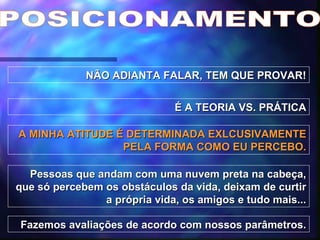 POSICIONAMENTO NÃO ADIANTA FALAR, TEM QUE PROVAR! É A TEORIA VS. PRÁTICA A MINHA ATITUDE É DETERMINADA EXLCUSIVAMENTE PELA FORMA COMO EU PERCEBO. Pessoas que andam com uma nuvem preta na cabeça, que só percebem os obstáculos da vida, deixam de curtir a própria vida, os amigos e tudo mais... Fazemos avaliações de acordo com nossos parâmetros. 