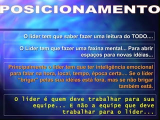 POSICIONAMENTO O líder tem que saber fazer uma leitura do TODO.... O Líder tem que fazer uma faxina mental... Para abrir espaços para novas idéias... Principalmente o líder tem que ter inteligência emocional para falar na hora, local, tempo, época certa.... Se o líder “brigar” pelas sua idéias está fora, mas se não brigar também está. O líder é quem deve trabalhar para sua equipe... E não a equipe que deve trabalhar para o líder... 