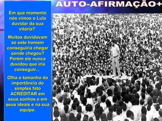 AUTO-AFIRMAÇÃO+ Em que momento nós vimos o Lula duvidar da sua vitória?  Muitos duvidavam se este homem conseguiria chegar aonde chegou? Porém ele nunca duvidou que iria conseguir...  Olha o tamanho da importância do simples fato ACREDITAR em seus sonhos e em seus ideais e na sua equipe. 