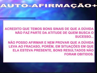 AUTO-AFIRMAÇÃO+ ACREDITO QUE TEMOS BONS SINAIS DE QUE A DÚVIDA NÃO FAZ PARTE DA ATITUDE DE QUEM BUSCA O SUCESSO... NÃO POSSO AFIRMAR E NEM PROVAR QUE A DÚVIDA LEVA AO FRACASO, PORÉM, EM SITUAÇÕES EM QUE ELA ESTEVA PRESENTE, BONS RESULTADOS NÃO FORAM OBITIDOS. 
