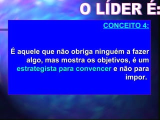O LÍDER É: CONCEITO 4: É aquele que não obriga ninguém a fazer algo, mas mostra os objetivos, é um  estrategista para convencer  e não para impor.   