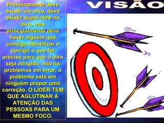 VISÃO Primeiramente deve existir um alvo, deve existir quem atire no alvo, mas principalmente deve haver alguém que consiga identificar e corrigir o que for preciso para que o alvo seja atingido, não há problemas em errar, o problema está em ninguém propor uma correção. O LÍDER TEM QUE AGLUTINAR A ATENÇÃO DAS PESSOAS PARA UM MESMO FOCO. 