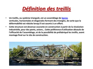 Définition des treillis
•

•

Un treillis, ou système triangulé, est un assemblage de barres
verticales, horizontales et diagonales formant des triangles, de sorte que la
déformabilité est réduite lorsqu'il est soumis à un effort.
Cette structure est devenue courante en construction à partir de la révolution
industrielle, pour des ponts, avions… Cette préférence d'utilisation découle de
l'efficacité de l'assemblage, et de la possibilité de préfabriqué les treillis, avant
montage final sur le site de construction.

 