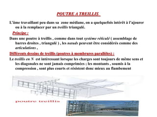 POUTRE A TREILLIS
L’âme travaillant peu dans sa zone médiane, on a quelquefois intérêt à l’ajourer
ou à la remplacer par un treillis triangulé.
Principe :
Dans une poutre à treillis , comme dans tout système réticulé ( assemblage de
barres droites , triangulé ) , les nœuds peuvent être considérés comme des
articulations ,
Différents dessins de treillis (poutres à membrures parallèles) :
Le treillis en N est intéressant lorsque les charges sont toujours de même sens et
les diagonales ne sont jamais comprimées ; les montants , soumis à la
compression , sont plus courts et résistent donc mieux au flambement

 