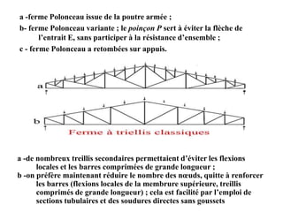 a -ferme Polonceau issue de la poutre armée ;
b- ferme Polonceau variante ; le poinçon P sert à éviter la flèche de
l’entrait E, sans participer à la résistance d’ensemble ;
c - ferme Polonceau a retombées sur appuis.

a -de nombreux treillis secondaires permettaient d’éviter les flexions
locales et les barres comprimées de grande longueur ;
b -on préfère maintenant réduire le nombre des nœuds, quitte à renforcer
les barres (flexions locales de la membrure supérieure, treillis
comprimés de grande longueur) ; cela est facilité par l’emploi de
sections tubulaires et des soudures directes sans goussets

 