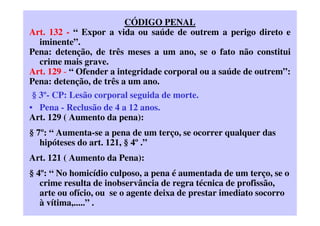 CÓDIGO PENAL
Art. 132 - “ Expor a vida ou saúde de outrem a perigo direto e
iminente”.
Pena: detenção, de três meses a um ano, se o fato não constitui
crime mais grave.
Art. 129 - “ Ofender a integridade corporal ou a saúde de outrem”:
Pena: detenção, de três a um ano.
§ 3º- CP: Lesão corporal seguida de morte.
• Pena - Reclusão de 4 a 12 anos.
Art. 129 ( Aumento da pena):
§ 7º: “ Aumenta-se a pena de um terço, se ocorrer qualquer das
hipóteses do art. 121, § 4º .”
Art. 121 ( Aumento da Pena):
§ 4º: “ No homicídio culposo, a pena é aumentada de um terço, se o
crime resulta de inobservância de regra técnica de profissão,
arte ou ofício, ou se o agente deixa de prestar imediato socorro
à vítima,.....” .
 