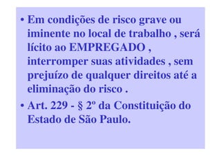 • Em condições de risco grave ou
iminente no local de trabalho , será
lícito ao EMPREGADO ,
interromper suas atividades , sem
prejuízo de qualquer direitos até a
eliminação do risco .
• Art. 229 - § 2º da Constituição do
Estado de São Paulo.
 