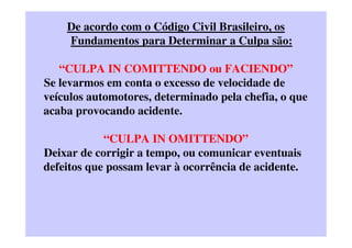 De acordo com o Código Civil Brasileiro, os
Fundamentos para Determinar a Culpa são:
“CULPA IN COMITTENDO ou FACIENDO”
Se levarmos em conta o excesso de velocidade de
veículos automotores, determinado pela chefia, o que
acaba provocando acidente.
“CULPA IN OMITTENDO”
Deixar de corrigir a tempo, ou comunicar eventuais
defeitos que possam levar à ocorrência de acidente.
 