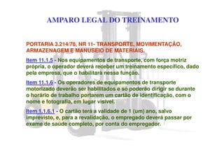 AMPARO LEGAL DO TREINAMENTO
PORTARIA 3.214/78, NR 11- TRANSPORTE, MOVIMENTAÇÃO,
ARMAZENAGEM E MANUSEIO DE MATERIAIS.
Item 11.1.5 - Nos equipamentos de transporte, com força motriz
própria, o operador deverá receber um treinamento específico, dado
pela empresa, que o habilitará nessa função.
Item 11.1.6 - Os operadores de equipamentos de transporte
motorizado deverão ser habilitados e só poderão dirigir se durante
o horário de trabalho portarem um cartão de identificação, com o
nome e fotografia, em lugar visível.
Item 1.1.6.1 - O cartão terá a validade de 1 (um) ano, salvo
imprevisto, e, para a revalidação, o empregado deverá passar por
exame de saúde completo, por conta do empregador.
 