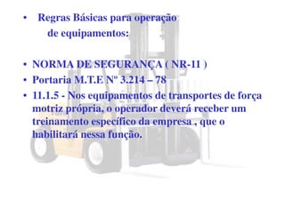 • Regras Básicas para operação
de equipamentos:
• NORMA DE SEGURANÇA ( NR-11 )
• Portaria M.T.E Nº 3.214 – 78
• 11.1.5 - Nos equipamentos de transportes de força
motriz própria, o operador deverá receber um
treinamento específico da empresa , que o
habilitará nessa função.
 