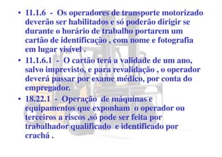 • 11.1.6 - Os operadores de transporte motorizado
deverão ser habilitados e só poderão dirigir se
durante o horário de trabalho portarem um
cartão de identificação , com nome e fotografia
em lugar visível .
• 11.1.6.1 - O cartão terá a validade de um ano,
salvo imprevisto, e para revalidação , o operador
deverá passar por exame médico, por conta do
empregador.
• 18.22.1 - Operação de máquinas e
equipamentos que exponham o operador ou
terceiros a riscos ,só pode ser feita por
trabalhador qualificado e identificado por
crachá .
 