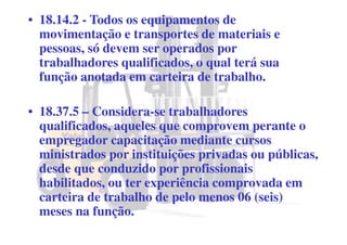 • 18.14.2 - Todos os equipamentos de
movimentação e transportes de materiais e
pessoas, só devem ser operados por
trabalhadores qualificados, o qual terá sua
função anotada em carteira de trabalho.
• 18.37.5 – Considera-se trabalhadores
qualificados, aqueles que comprovem perante o
empregador capacitação mediante cursos
ministrados por instituições privadas ou públicas,
desde que conduzido por profissionais
habilitados, ou ter experiência comprovada em
carteira de trabalho de pelo menos 06 (seis)
meses na função.
 